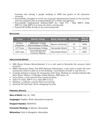 business was having 3 people working in 2008 has grown to 26 resources
currently
Successfully managed to create set of groups (departments) based on the function
with the assigned roles & responsibilities for a better management
Successfully implemented software/ERP viz., Tally 9.9 , Tally ERP.9 ,Tally
ERP.9.2, Tally ERP 6.2 to have the better control ends
Trained M.S.Office & tally to the accounting staff
EDUCATION
Course School/ College Board /University Percentage
Year of
passing
B.Com
(Taxation)
MMWA&C College
(Marimallappa College)
Mysore University 76 2006
12Th Class Marimallappa College Karnataka Board 73 2003
10th class
Good Shepherded
Convent, Mysore
Karnataka Board 73 2001
APPLICATIONS KNOWN
• SSR (Smart Stream Reconciliation). It is a tool used to Reconcile the account client
accounts
• PIMS transaction Entry and SOP (Simcorp Dimension), a tool used to know the inter
transaction which is done as to the booking / cancellation of trade or any fees etc.
• Custody websites to know the transaction with them. Worked on custody websites like
State Street, Melon, J.P Morgan, Smith Barney, ABN Amro, etc
• Lotus Notes, a tool used for intra communication
• Tally 9.9 ,Tally .ERP 9 ,9.2, Tally ERP 3.2,6.2
• Rainbow, a software used for firm’s accounting
• AutoCad 2D abd basic 3D for designing the plan
PERSONAL DETAILS
Date of Birth: Sep 16, 1985
Languages: English, Hindi, Kannada & Gujarati
Passport Number: E0039763
Currently Working: In Mysore, Karnataka
Relocation: Only to Bangalore, Karnataka
 