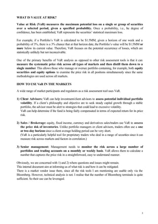 3
WHAT IS VALUE AT RISK?
Value at Risk (VaR) measures the maximum potential loss on a single or group of securities
over a selected period, given a specified probability. Once a probability, i.e., the degree of
confidence, has been established, VaR represents the securities’ statistical maximum loss.
For example, if a Portfolio’s VaR is calculated to be $1.5MM, given a horizon of one week and a
probability of 3%, there is a 3% chance that at that horizon date, the Portfolio’s value will be $1.5MM or
more below its current value. Therefore, VaR focuses on the potential occurrence of losses, which are
statistically unlikely but not inconceivable.
One of the primary benefits of VaR analysis as opposed to other risk assessment tools is that it can
measure the systematic price risk across all types of markets and then distill them down to a
single number. This allows those who manage or oversee portfolio containing, for example, both equity
securities and equity options to examine the price risk in all positions simultaneously since the same
methodologies are used across all markets.
HOW TO USE VaR IN THE MARKETS
A wide range of market participants and regulators as a risk assessment tool uses VaR.
1) Client Advisors: VaR can help investment/client advisors to assess potential individual portfolio
volatility. If a client’s philosophy and objective are to seek steady capital growth through a stable
portfolio, the advisor must be alert to strategies that could lead to excessive volatility.
VaR can help determine if the fund is being fairly compensated in terms of expected return for its price
risk.
2) Sales / Brokerage: equity, fixed income, currency and derivatives sales/traders use VaR to assess
the price risk of inventories. Unlike portfolio managers or client advisors, traders often use a one
or two-day horizon since a client average holding period can be very short.
(VaR is a particularly helpful tool for proprietary traders who deal in a range of securities since it can
measure risk across markets and factors in correlation.)
3) Senior management: Management needs to monitor the risk across a large number of
portfolios and trading accounts on a monthly or weekly basis. VaR allows them to calculate a
number that captures the price risk in a straightforward, easy to understand manner.
Obviously, we are concerned with 1) and 2) where questions and issues might remain.
This internal document aim at informing us of what risk is and how it can be mitigated.
There is a market vendor issue there, since all the risk tools I am mentioning are usable only via the
Bloomberg. However, technical analysis is not. I realise that the number of Bloomberg terminals is quite
sufficient. So their use can be leveraged.
 