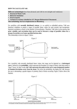 4
HOW TO CALCULATE VaR
Different methodologies have been advanced, each with its own strengths and weaknesses:
• Structured Monte Carlo
• Historical simulation
• Fixed scenarios
• Variance/Covariance (detailed in J.P. Morgan Riskmetrics® Document)
This methodology has been implemented on Bloomberg.
For portfolios with normally distributed returns, i.e. no explicit or embedded options, VaR uses
historical volatilities to project a range of possible future values for each security and incorporates
historical correlation to factor in the benefits of diversification. Therefore, VaR relies on the premise that
prior volatility and correlation data can be used to forecast a range of possible values for a
group of securities as of some specified horizon date.
This relationship is shown in figure 1 below.
Figure 1
For a portfolio with normally distributed future values, this range can be depicted as a bell-shaped
curve, defined by the probability, which represents the boundary of a range of future value that results in
“large” losses. In other words, the VaR represents the point on the curve some designated number
of standard deviations away from the mean. The lower the probability, the higher the VaR, because
the user is demanding a greater degree of certainty (fear) of losses occurring. Figure 2 below shows this
function:
Figure 2
Probability of
Occurance
5%
3% Value at risk
A B
Lower Unchanged Higher
Portfolio value Portfolio Value Portfolio Value
VALUE OF PORTFOLIO AT HORIZON
The horizon value of the portfolio at A, which corresponds to 3% probability, is less than the horizon value at point B, which corresponds
to 5% probability. The VAR is the difference between the unchanged or original value and the horizon value.
Portfolio
Value
Historical Volatility
PVAR Range of possible
FUNCTION future portfolio values
Historical correlation
Now Time
 