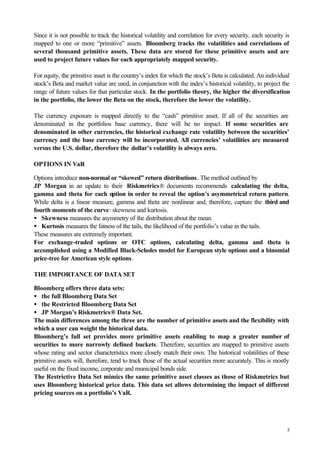 5
Since it is not possible to track the historical volatility and correlation for every security, each security is
mapped to one or more “primitive” assets. Bloomberg tracks the volatilities and correlations of
several thousand primitive assets. These data are stored for these primitive assets and are
used to project future values for each appropriately mapped security.
For equity, the primitive asset is the country’s index for which the stock’s Beta is calculated. An individual
stock’s Beta and market value are used, in conjunction with the index’s historical volatility, to project the
range of future values for that particular stock. In the portfolio theory, the higher the diversification
in the portfolio, the lower the Beta on the stock, therefore the lower the volatility.
The currency exposure is mapped directly to the “cash” primitive asset. If all of the securities are
denominated in the portfolios base currency, there will be no impact. If some securities are
denominated in other currencies, the historical exchange rate volatility between the securities’
currency and the base currency will be incorporated. All currencies’ volatilities are measured
versus the U.S. dollar, therefore the dollar’s volatility is always zero.
OPTIONS IN VaR
Options introduce non-normal or “skewed” return distributions. The method outlined by
JP Morgan in an update to their Riskmetrics® documents recommends calculating the delta,
gamma and theta for each option in order to reveal the option’s asymmetrical return pattern.
While delta is a linear measure, gamma and theta are nonlinear and, therefore, capture the third and
fourth moments of the curve: skewness and kurtosis.
• Skewness measures the asymmetry of the distribution about the mean.
• Kurtosis measures the fatness of the tails, the likelihood of the portfolio’s value in the tails.
These measures are extremely important.
For exchange-traded options or OTC options, calculating delta, gamma and theta is
accomplished using a Modified Black-Scholes model for European style options and a binomial
price-tree for American style options.
THE IMPORTANCE OF DATA SET
Bloomberg offers three data sets:
• the full Bloomberg Data Set
• the Restricted Bloomberg Data Set
• JP Morgan’s Riskmetrics® Data Set.
The main differences among the three are the number of primitive assets and the flexibility with
which a user can weight the historical data.
Bloomberg’s full set provides more primitive assets enabling to map a greater number of
securities to more narrowly defined buckets. Therefore, securities are mapped to primitive assets
whose rating and sector characteristics more closely match their own. The historical volatilities of these
primitive assets will, therefore, tend to track those of the actual securities more accurately. This is mostly
useful on the fixed income, corporate and municipal bonds side.
The Restrictive Data Set mimics the same primitive asset classes as those of Riskmetrics but
uses Bloomberg historical price data. This data set allows determining the impact of different
pricing sources on a portfolio’s VaR.
 