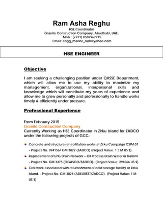 Ram Asha Reghu
HSE Coordinator
Granite Construction Company, Abudhabi, UAE.
Mob : (+971) 0502967975
Email: engg_marine_ram@yahoo.com
HSE ENGINEER
Objective
I am seeking a challenging position under QHSSE Department,
which will allow me to use my ability to maximize my
management, organizational, interpersonal skills and
knowledge which will contribute my years of experience and
allow me to grow personally and professionally to handle works
timely & efficiently under pressure.
Professional Experience
From February 2015
Granite Construction Company
Currently Working as HSE Coordinator in Zirku Island for ZADCO
under the following projects of GCC:
Concrete and structure rehabilitation works at Zirku Campaign CSIM.01
- Project No. 894156/ GM 3822 (ZADCO) (Project Value: 1.5 M US $)
Replacement of U/G Drain Network – Oil Process Drain Water in Train#4
- Project No. GM 3475 (OGASCO/ZADCO)- (Project Value: 294066 US $)
Civil work associated with refurbishment of cold storage facility at Zirku
Island. - Project No. GM 3024 (ADEAREST/ZADCO)- (Project Value: 1 M
US $)
 