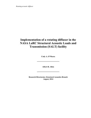 Rotating acoustic diffusor
Implementation of a rotating diffusor in the
NASA LaRC Structural Acoustic Loads and
Transmission (SALT) facility
Cody A. O’Meara
_________________________
Albert R. Allen
_________________________
Research Directorate, Structural Acoustics Branch
August, 2014
 