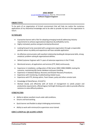 ANIL BISHT
mr.anil_bisht@rediffmail.com, Mob. No.: 09212153180
Software Support Engineer
OBJECTIVE
To be parts of an organization of Hi-tech environment that will help me realize the numerous
applications of my theoretical knowledge and to be able to provide my best to the organization in
return.
SUMMARY
• A proactive learner with a flair for adopting emerging trends & addressing industry
requirements to achieve organizational objectives & profitability norms.
• Highly motivated, positive and goal-oriented professional.
• Looking forward to be associated with a progressive organization through a responsible
position where my ability and experience will have valuable application.
• An effective communicator with excellent relationship building & interpersonal skills, strong
analytical, problem solving & organizational abilities.
• Skilled Customer Engineer with 7+ years of extensive experience in the IT Field.
• Monitored servers, all applications and services (FTP, Mail) continuously.
• Experience in installation, configuration of SQL Server 2005/ 2008 /2008R2, testing the
scenarios, maintaining SQL Server database and query handling.
• Experience in Database Backup, Recovery and Disaster Recovery Procedures.
• Experience with monitoring, troubleshooting related issues.
• Experience with FTP, Ammyy admin, Team Viewer, putty and others remote tools
• Knowledge of Client/Server, IIS 6.0/7.0.
• Worked closely and efficiently with all levels of management to satisfy project and
productivity requirements, offered logical, forthright thinking and is able to provide effective
solutions to solve difficult problems.
STRENGTHS
• Ability to deliver excellent result under odd conditions.
• Sincere and hard working.
• Quick learner and flexible to adopt challenging environment.
• Ability to work with minimum/no supervision once trained.
EDUCATIONAL QUALIFICATION
Professional Profile Page 1
 