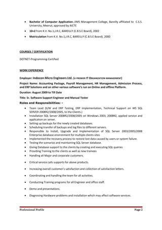 • Bachelor of Computer Application-,IIMS Management College, Bareilly affiliated to C.S.S.
University, Meerut, approved by AICTE
• 10+2 from K.V. No.1,J.R.C, BAREILLY (C.B.S.E Board), 2002
• Matriculation from K.V. No.1,J.R.C, BAREILLY (C.B.S.E Board), 2000
COURSES / CERTIFICATION
DOTNET-Programming-Certified
WORK EXPERIENCE
Employer: Indocon Micro Engineers Ltd. (A PREMIER IT ORGANIZATION MANAGEMENT)
Project Name: Accounting Package, Payroll Management, HR Management, Admission Process,
and ERP Solutions and on other various software’s run on Online and offline Platform.
Duration: August 2009 to Till Date
Title: Sr. Software Support Engineer and Manual Tester
Roles and Responsibilities: -
• Team Lead (S/W and ERP Testing, ERP Implementation, Technical Support on MS SQL
SERVER 2008R2/2008/2005, to the Clients.)
• Installation SQL Server 2008R2/2008/2005 on Windows 2003, 2008R2, applied service and
application on server.
• Setting up backups for the newly created databases.
• Scheduling transfer of backups and log files to different servers.
• Responsible to Install, Upgrade and Implementation of SQL Server 2003/2005/2008
Enterprise database environment for multiple clients sites
• Implemented the recovery process to restore lost data caused by users or system failure.
• Testing the scenarios and maintaining SQL Server database.
• Giving Database support to the clients by creating and executing SQL queries
• Providing Training to the clients as well as new trainees
• Handling all Major and corporate customers.
• Critical service calls supports for above products.
• Increasing overall customer’s satisfaction and collection of satisfaction letters.
• Coordinating and handling the team for all activities.
• Conducting Training programs for all Engineer and office staff.
• Demo and presentations.
• Diagnosing Hardware problems and installation which may affect software services.
Professional Profile Page 2
 