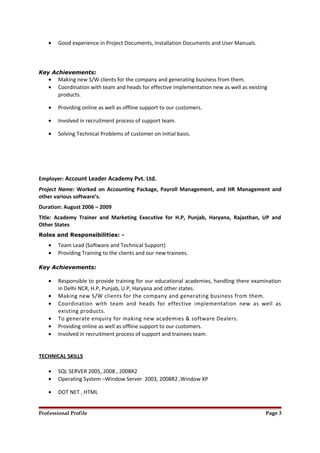 • Good experience in Project Documents, Installation Documents and User Manuals.
Key Achievements:
• Making new S/W clients for the company and generating business from them.
• Coordination with team and heads for effective implementation new as well as existing
products.
• Providing online as well as offline support to our customers.
• Involved in recruitment process of support team.
• Solving Technical Problems of customer on initial basis.
Employer: Account Leader Academy Pvt. Ltd.
Project Name: Worked on Accounting Package, Payroll Management, and HR Management and
other various software’s.
Duration: August 2006 – 2009
Title: Academy Trainer and Marketing Executive for H.P, Punjab, Haryana, Rajasthan, UP and
Other States
Roles and Responsibilities: -
• Team Lead (Software and Technical Support)
• Providing Training to the clients and our new trainees.
Key Achievements:
• Responsible to provide training for our educational academies, handling there examination
in Delhi NCR, H.P, Punjab, U.P, Haryana and other states.
• Making new S/W clients for the company and generating business from them.
• Coordination with team and heads for effective implementation new as well as
existing products.
• To generate enquiry for making new academies & software Dealers.
• Providing online as well as offline support to our customers.
• Involved in recruitment process of support and trainees team.
TECHNICAL SKILLS
• SQL SERVER 2005, 2008 , 2008R2
• Operating System –Window Server 2003, 2008R2 ,Window XP
• DOT NET , HTML
Professional Profile Page 3
 
