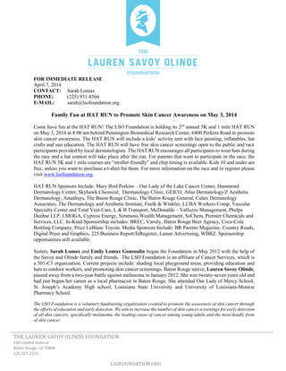 THE LAUREN SAVOY OLINDE FOUNDATION
550 Lobdell Avenue
Baton Rouge, LA 70806
225.927.2273
LSOFOUNDATION.ORG
FOR IMMEDIATE RELEASE
April 7, 2014
CONTACT: Sarah Lomax
PHONE: (225) 931-8566
E-MAIL: sarah@lsofoundation.org
Family Fun at HAT RUN to Promote Skin Cancer Awareness on May 3, 2014
Come have fun at the HAT RUN! The LSO Foundation is holding its 2nd
annual 5K and 1 mile HAT RUN
on May 3, 2014 at 8:00 am behind Pennington Biomedical Research Center, 6400 Perkins Road to promote
skin cancer awareness. The HAT RUN will include a kids’ activity tent with face painting, inflatables, hat
crafts and sun education. The HAT RUN will have free skin cancer screenings open to the public and race
participants provided by local dermatologists. The HAT RUN encourages all participants to wear hats during
the race and a hat contest will take place after the run. For parents that want to participate in the race, the
HAT RUN 5K and 1 mile courses are “stroller-friendly” and chip timing is available. Kids 10 and under are
free, unless you want to purchase a t-shirt for them. For more information on the race and to register please
visit www.lsofoundation.org.
HAT RUN Sponsors Include: Mary Bird Perkins – Our Lady of the Lake Cancer Center, Hammond
Dermatology Center, Skyhawk Chemical, Dermatology Clinic, GEICO, Atlas Dermatology/Z Aesthetic
Dermatology, Amedisys, The Baton Rouge Clinic, The Baton Rouge General, Calais Dermatology
Associates, The Dermatology and Aesthetic Institute, Faulk & Winkler, LUBA Workers Comp, Vascular
Specialty Center and Total Vein Care, L & B Transport, McDonalds – Valluzzo Management, Phelps
Dunbar LLP, LMOGA, Cypress Energy, Simmons Wealth Management, SoChem, Premier Chemicals and
Services, LLC. In-Kind Sponsorship includes: BREC, Varsity, Baton Rouge Beer Agency, Coca-Cola
Bottling Company, Price LeBlanc Toyota. Media Sponsors Include: BR Parents Magazine, Country Roads,
Digital Press and Graphics, 225/Business Report/InRegister, Lamar Advertising, WBRZ. Sponsorship
opportunities still available.
Sisters, Sarah Lomax and Emily Lomax Gonsoulin began the Foundation in May 2012 with the help of
the Savoy and Olinde family and friends. The LSO Foundation is an affiliate of Cancer Services, which is
a 501-C3 organization. Current projects include: shading local playground areas, providing education and
hats to outdoor workers, and promoting skin cancer screenings. Baton Rouge native, Lauren Savoy Olinde,
passed away from a two-year battle against melanoma in January 2012. She was twenty-seven years old and
had just begun her career as a local pharmacist in Baton Rouge. She attended Our Lady of Mercy School,
St. Joseph’s Academy High school, Louisiana State University and University of Louisiana-Monroe
Pharmacy School.
The LSO Foundation is a voluntary fundraising organization created to promote the awareness of skin cancer through
the efforts of education and early detection. We aim to increase the number of skin cancer screenings for early detection
of all skin cancers, specifically melanoma, the leading cause of cancer among young adults and the most deadly form
of skin cancer.
 