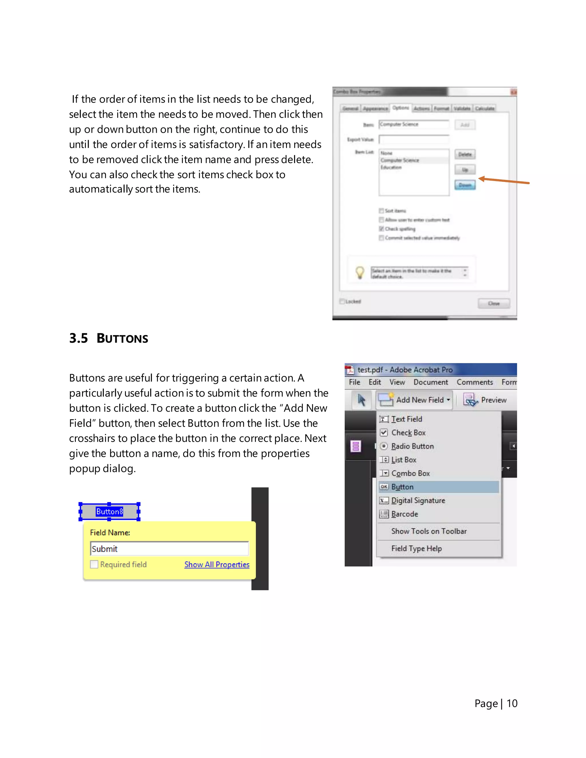 Page | 10
If the order of items in the list needs to be changed,
select the item the needs to be moved. Then click then
up or down button on the right, continue to do this
until the order of items is satisfactory. If an item needs
to be removed click the item name and press delete.
You can also check the sort items check box to
automatically sort the items.
3.5 BUTTONS
Buttons are useful for triggering a certain action. A
particularly useful action is to submit the form when the
button is clicked. To create a button click the “Add New
Field” button, then select Button from the list. Use the
crosshairs to place the button in the correct place. Next
give the button a name, do this from the properties
popup dialog.
 