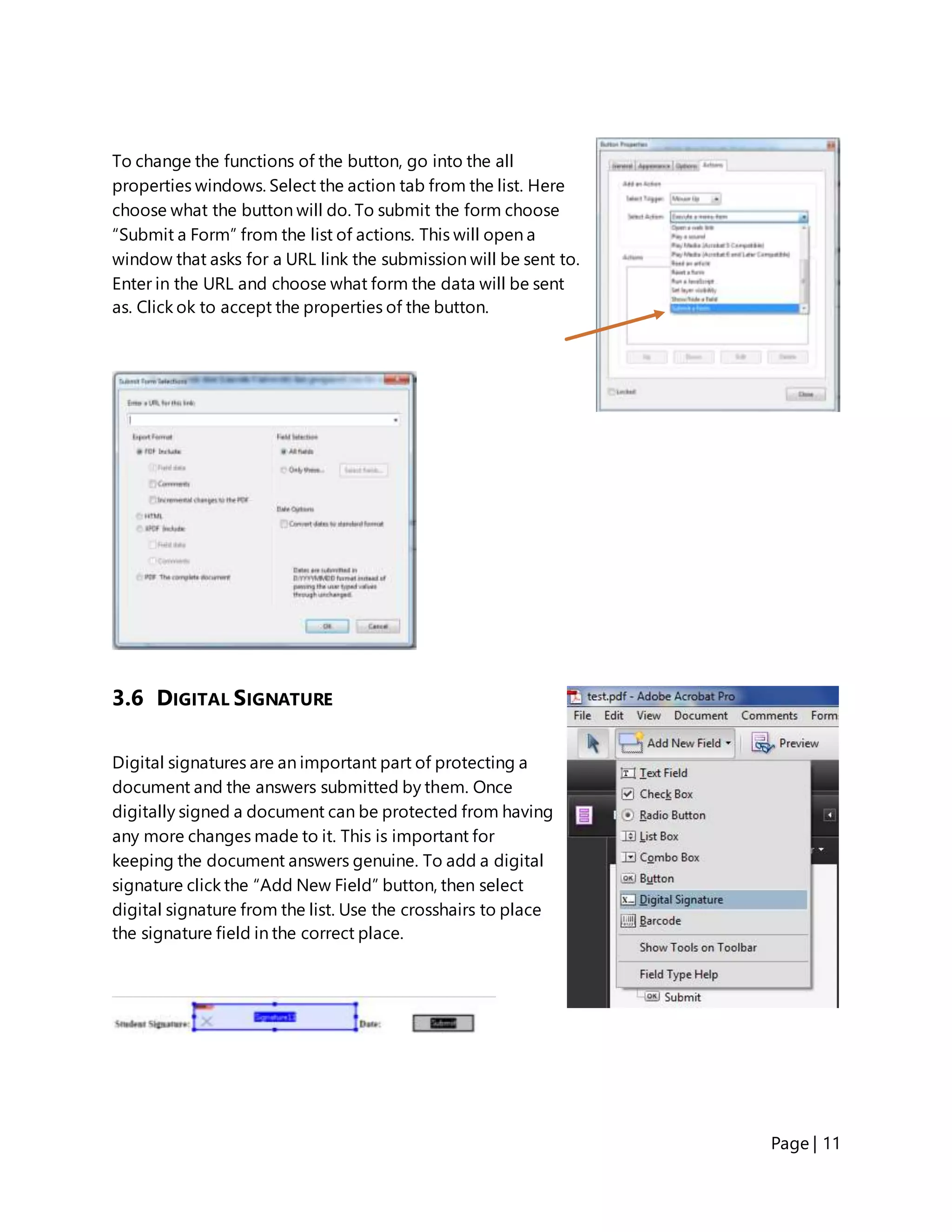 Page | 11
To change the functions of the button, go into the all
properties windows. Select the action tab from the list. Here
choose what the button will do. To submit the form choose
“Submit a Form” from the list of actions. This will open a
window that asks for a URL link the submission will be sent to.
Enter in the URL and choose what form the data will be sent
as. Click ok to accept the properties of the button.
3.6 DIGITAL SIGNATURE
Digital signatures are an important part of protecting a
document and the answers submitted by them. Once
digitally signed a document can be protected from having
any more changes made to it. This is important for
keeping the document answers genuine. To add a digital
signature click the “Add New Field” button, then select
digital signature from the list. Use the crosshairs to place
the signature field in the correct place.
 