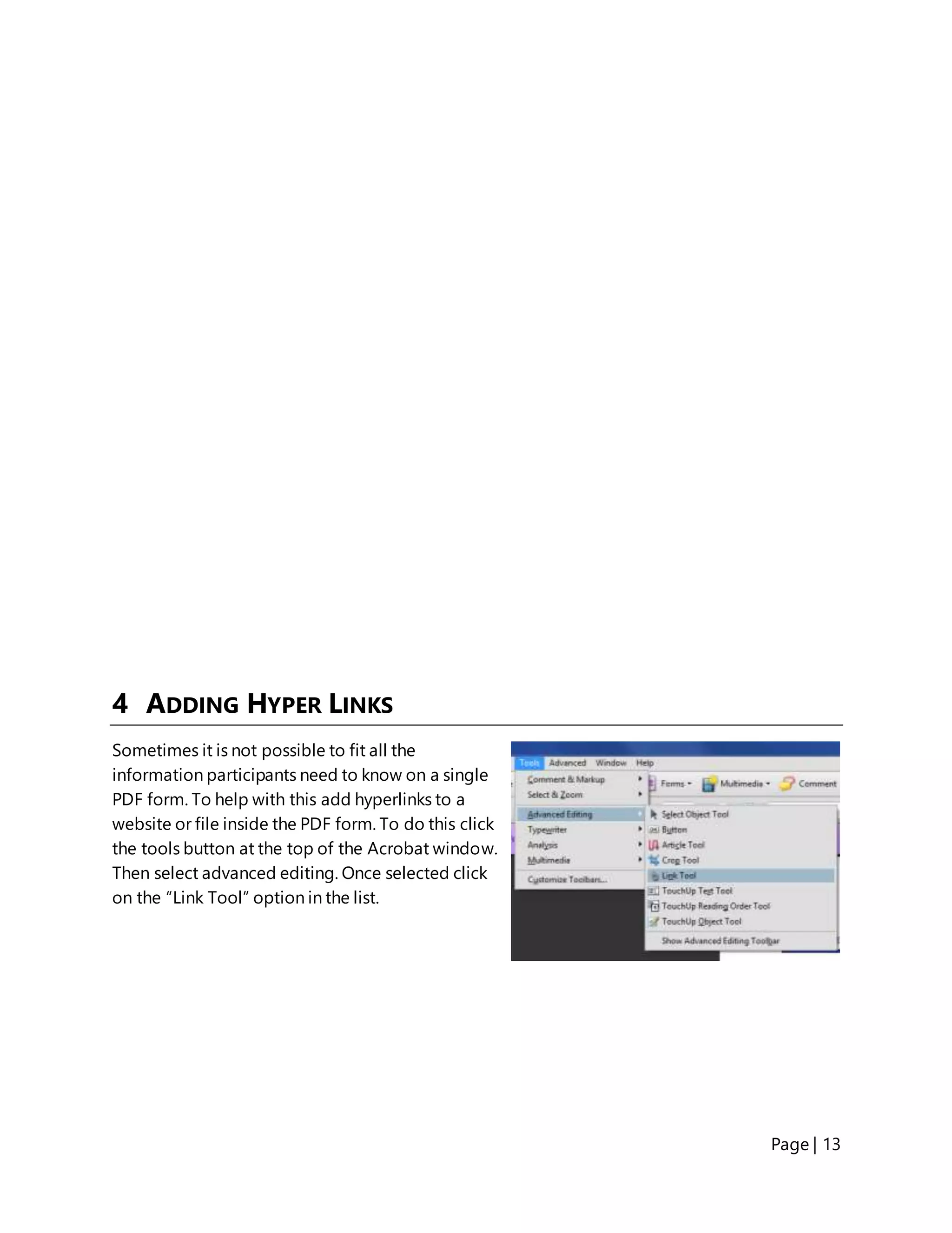 Page | 13
4 ADDING HYPER LINKS
Sometimes it is not possible to fit all the
information participants need to know on a single
PDF form. To help with this add hyperlinks to a
website or file inside the PDF form. To do this click
the tools button at the top of the Acrobat window.
Then select advanced editing. Once selected click
on the “Link Tool” option in the list.
 