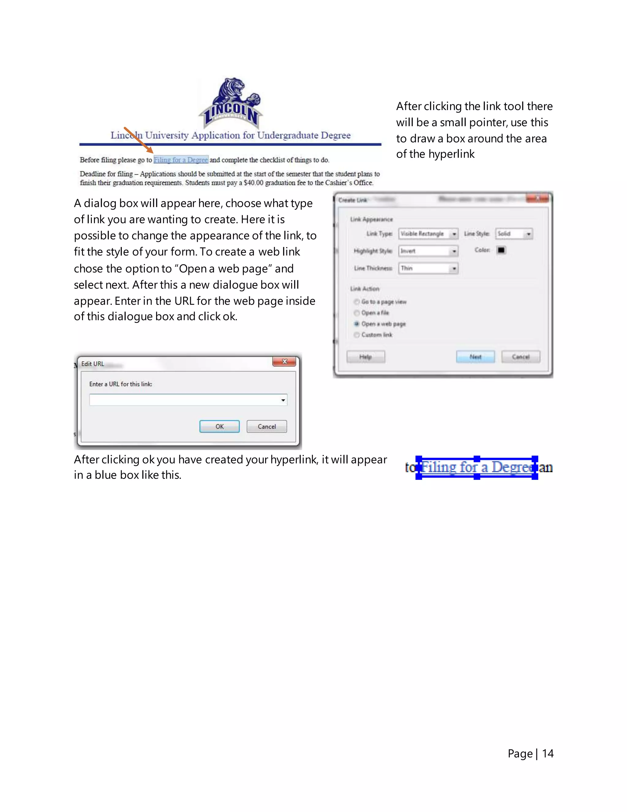 Page | 14
After clicking the link tool there
will be a small pointer, use this
to draw a box around the area
of the hyperlink
A dialog box will appear here, choose what type
of link you are wanting to create. Here it is
possible to change the appearance of the link, to
fit the style of your form. To create a web link
chose the option to “Open a web page” and
select next. After this a new dialogue box will
appear. Enter in the URL for the web page inside
of this dialogue box and click ok.
After clicking ok you have created your hyperlink, it will appear
in a blue box like this.
 
