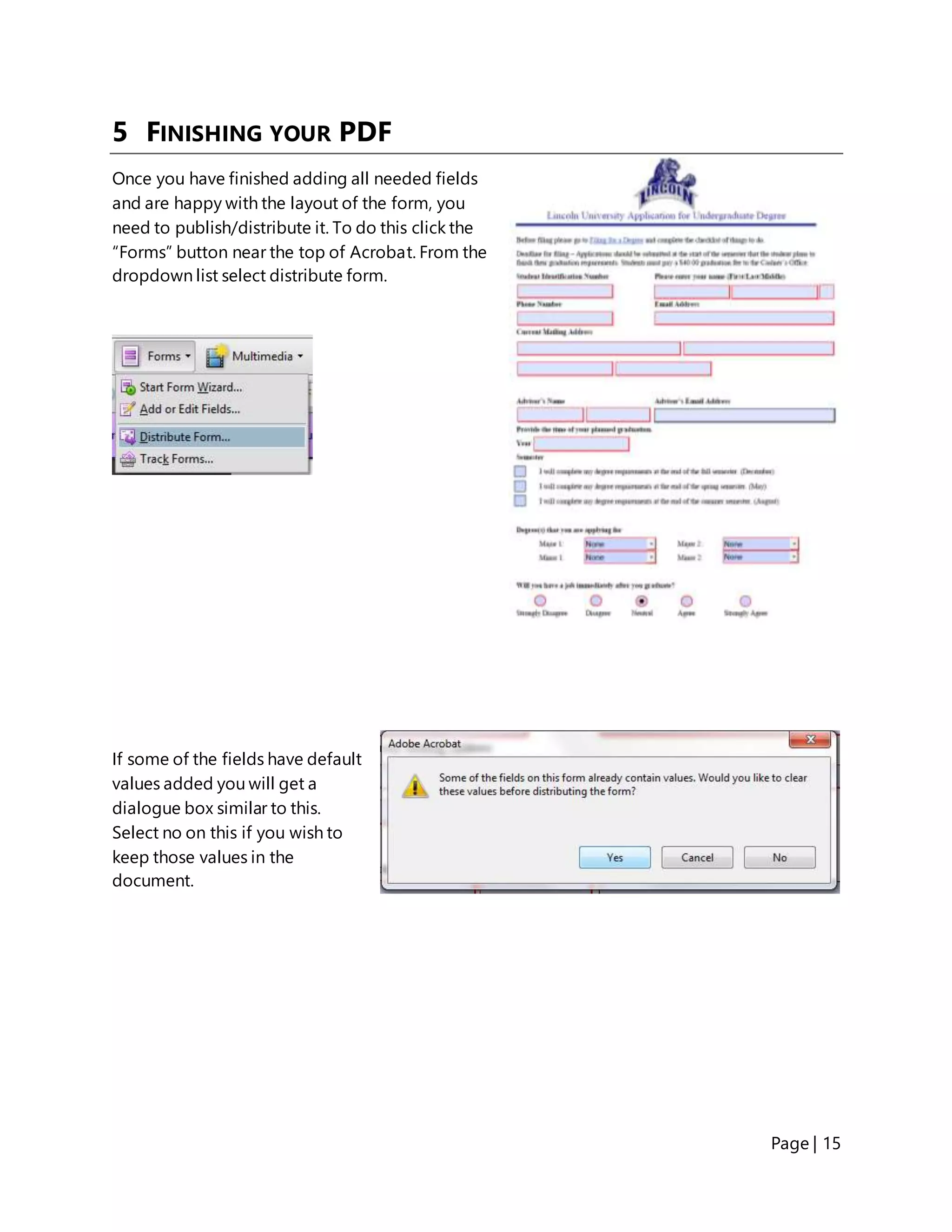 Page | 15
5 FINISHING YOUR PDF
Once you have finished adding all needed fields
and are happy with the layout of the form, you
need to publish/distribute it. To do this click the
“Forms” button near the top of Acrobat. From the
dropdown list select distribute form.
If some of the fields have default
values added you will get a
dialogue box similar to this.
Select no on this if you wish to
keep those values in the
document.
 