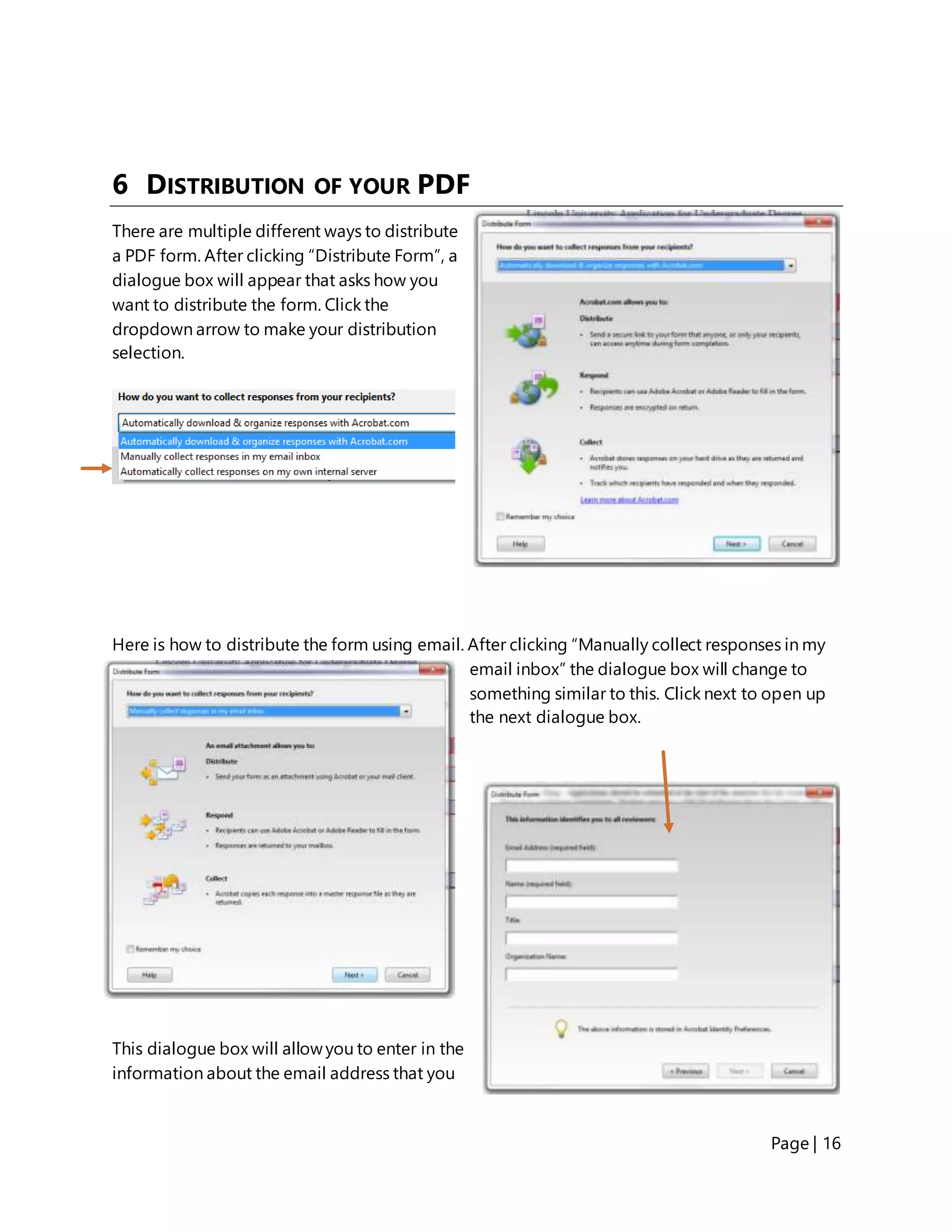 Page | 16
6 DISTRIBUTION OF YOUR PDF
There are multiple different ways to distribute
a PDF form. After clicking “Distribute Form”, a
dialogue box will appear that asks how you
want to distribute the form. Click the
dropdown arrow to make your distribution
selection.
Here is how to distribute the form using email. After clicking “Manually collect responses in my
email inbox” the dialogue box will change to
something similar to this. Click next to open up
the next dialogue box.
This dialogue box will allowyou to enter in the
information about the email address that you
 