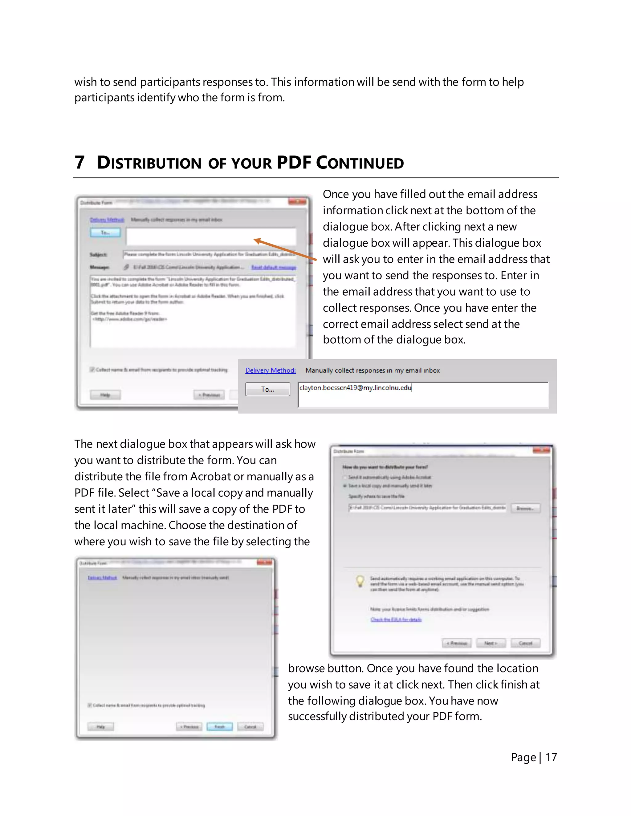 Page | 17
wish to send participants responses to. This information will be send with the form to help
participants identify who the form is from.
7 DISTRIBUTION OF YOUR PDF CONTINUED
Once you have filled out the email address
information click next at the bottom of the
dialogue box. After clicking next a new
dialogue box will appear. This dialogue box
will ask you to enter in the email address that
you want to send the responses to. Enter in
the email address that you want to use to
collect responses. Once you have enter the
correct email address select send at the
bottom of the dialogue box.
The next dialogue box that appears will ask how
you want to distribute the form. You can
distribute the file from Acrobat or manually as a
PDF file. Select “Save a local copy and manually
sent it later” this will save a copy of the PDF to
the local machine. Choose the destination of
where you wish to save the file by selecting the
browse button. Once you have found the location
you wish to save it at click next. Then click finish at
the following dialogue box. You have now
successfully distributed your PDF form.
 