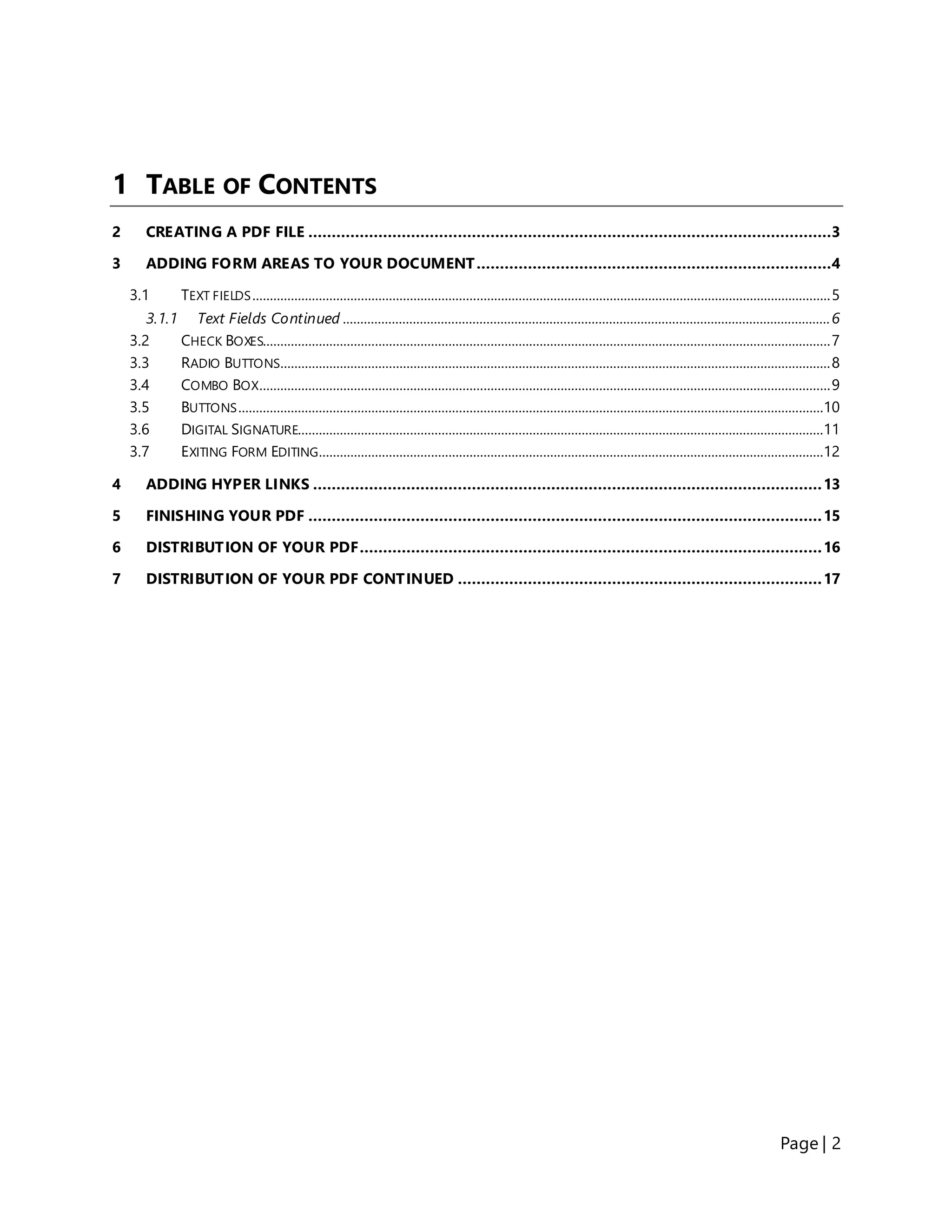 Page | 2
1 TABLE OF CONTENTS
2 CREATING A PDF FILE ................................................................................................................3
3 ADDING FORM AREAS TO YOUR DOCUMENT............................................................................4
3.1 TEXT FIELDS.....................................................................................................................................................................5
3.1.1 Text Fields Continued ...........................................................................................................................................6
3.2 CHECK BOXES..................................................................................................................................................................7
3.3 RADIO BUTTONS.............................................................................................................................................................8
3.4 COMBO BOX...................................................................................................................................................................9
3.5 BUTTONS.......................................................................................................................................................................10
3.6 DIGITAL SIGNATURE......................................................................................................................................................11
3.7 EXITING FORM EDITING................................................................................................................................................12
4 ADDING HYPER LINKS .............................................................................................................13
5 FINISHING YOUR PDF ..............................................................................................................15
6 DISTRIBUTION OF YOUR PDF...................................................................................................16
7 DISTRIBUTION OF YOUR PDF CONTINUED ..............................................................................17
 