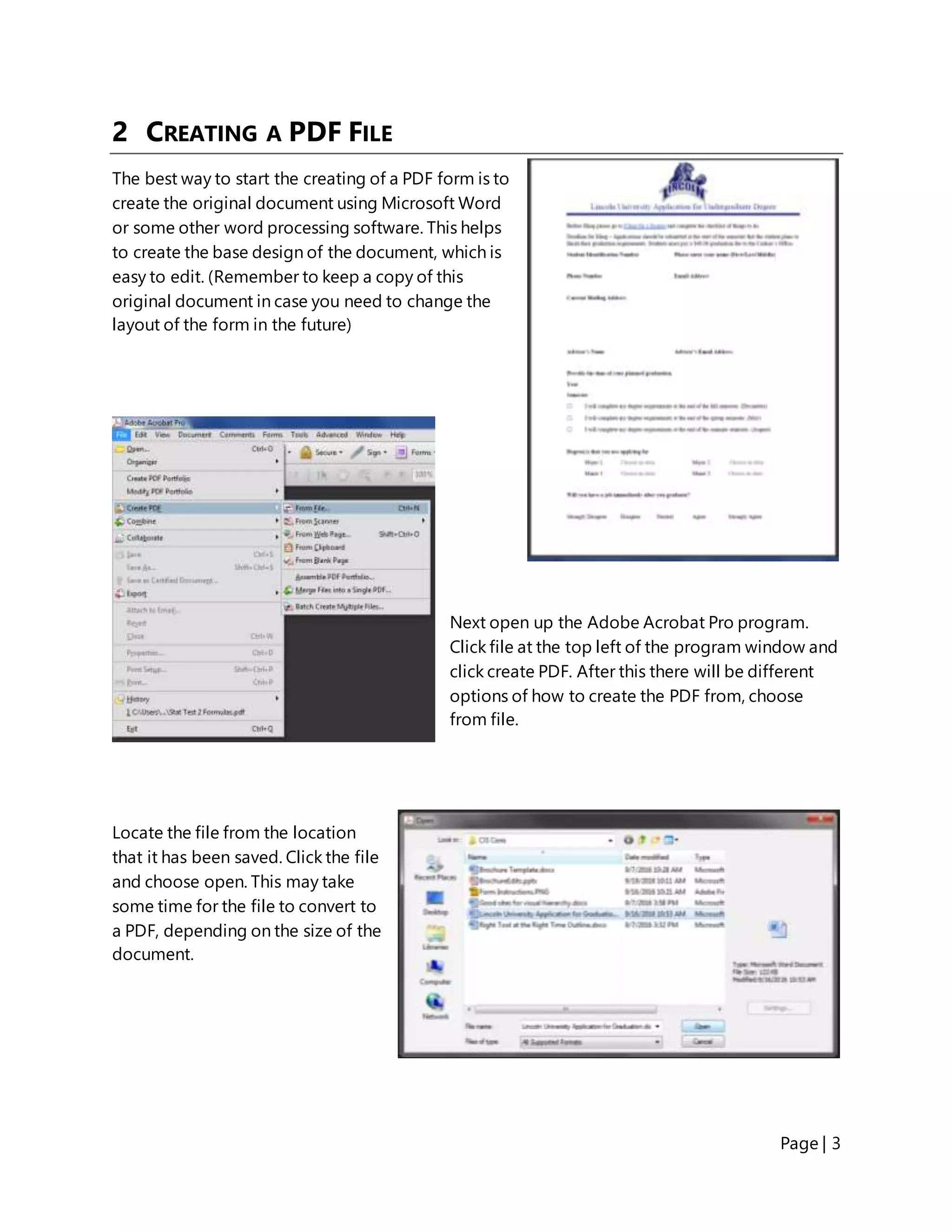Page | 3
2 CREATING A PDF FILE
The best way to start the creating of a PDF form is to
create the original document using Microsoft Word
or some other word processing software. This helps
to create the base design of the document, which is
easy to edit. (Remember to keep a copy of this
original document in case you need to change the
layout of the form in the future)
Next open up the Adobe Acrobat Pro program.
Click file at the top left of the program window and
click create PDF. After this there will be different
options of how to create the PDF from, choose
from file.
Locate the file from the location
that it has been saved. Click the file
and choose open. This may take
some time for the file to convert to
a PDF, depending on the size of the
document.
 