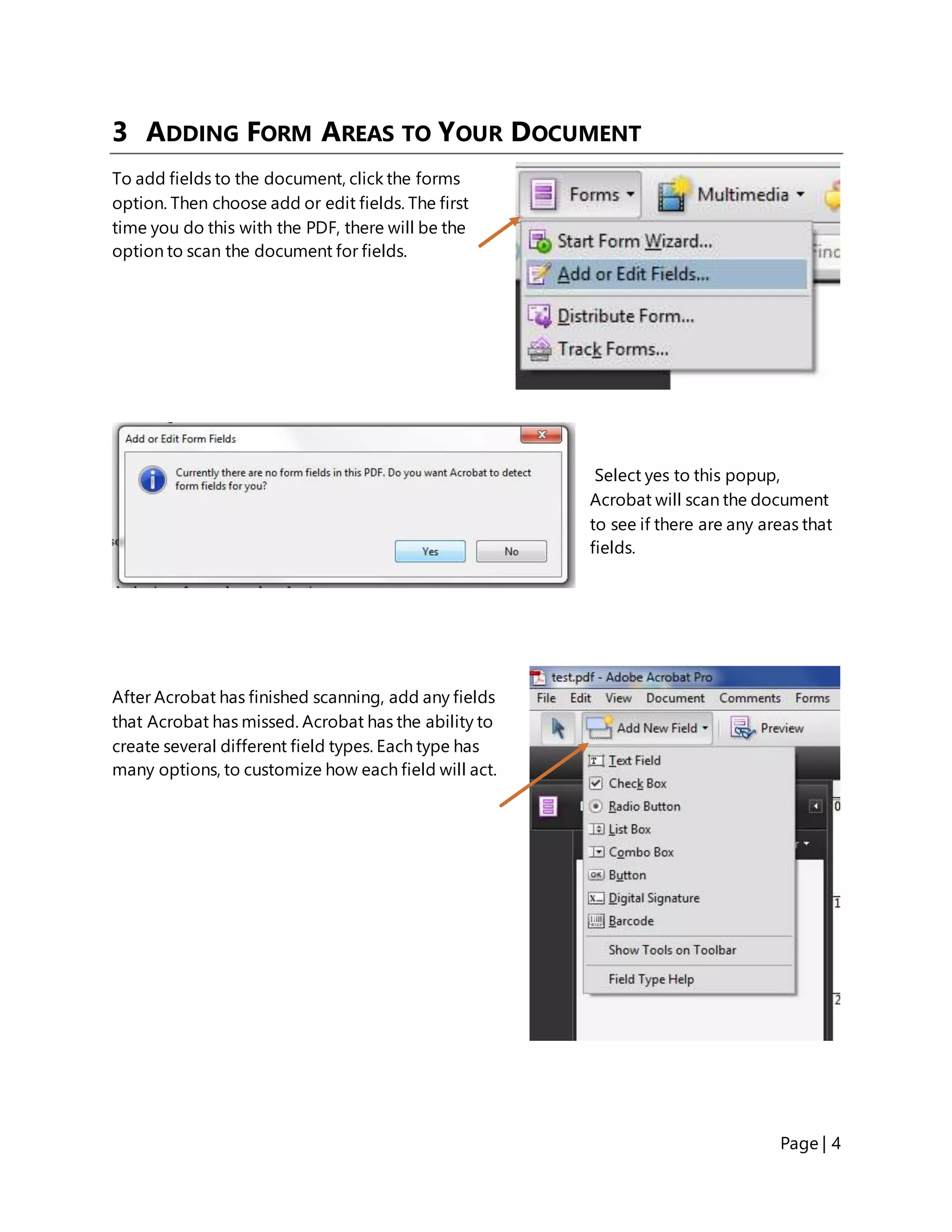 Page | 4
3 ADDING FORM AREAS TO YOUR DOCUMENT
To add fields to the document, click the forms
option. Then choose add or edit fields. The first
time you do this with the PDF, there will be the
option to scan the document for fields.
Select yes to this popup,
Acrobat will scan the document
to see if there are any areas that
fields.
After Acrobat has finished scanning, add any fields
that Acrobat has missed. Acrobat has the ability to
create several different field types. Each type has
many options, to customize how each field will act.
 