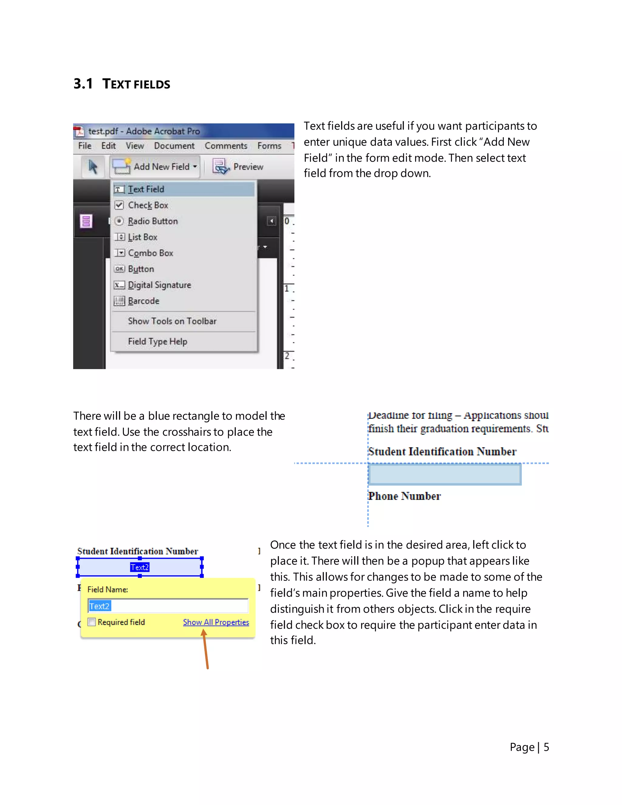 Page | 5
3.1 TEXT FIELDS
Text fields are useful if you want participants to
enter unique data values. First click “Add New
Field” in the form edit mode. Then select text
field from the drop down.
There will be a blue rectangle to model the
text field. Use the crosshairs to place the
text field in the correct location.
Once the text field is in the desired area, left click to
place it. There will then be a popup that appears like
this. This allows for changes to be made to some of the
field’s main properties. Give the field a name to help
distinguish it from others objects. Click in the require
field check box to require the participant enter data in
this field.
 