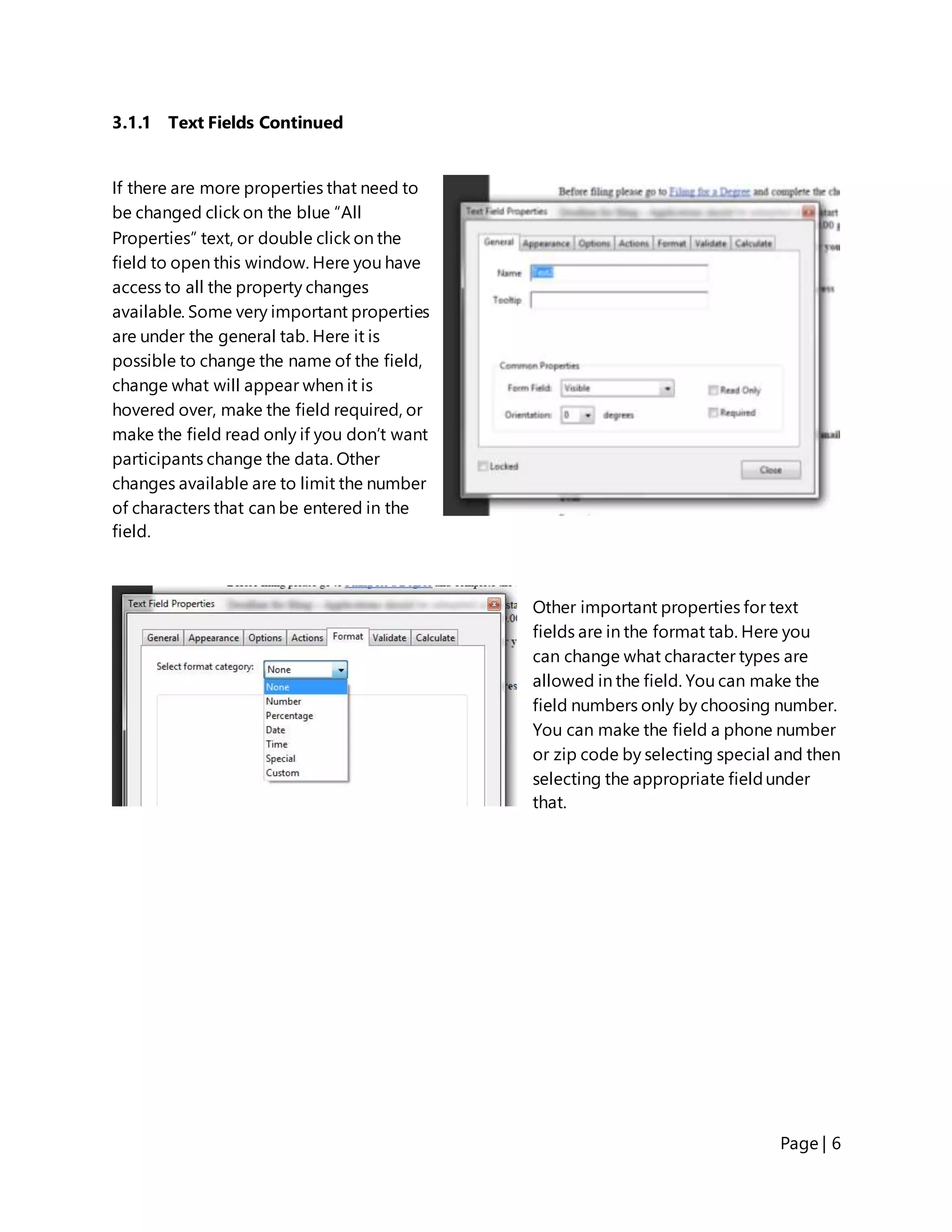 Page | 6
3.1.1 Text Fields Continued
If there are more properties that need to
be changed click on the blue “All
Properties” text, or double click on the
field to open this window. Here you have
access to all the property changes
available. Some very important properties
are under the general tab. Here it is
possible to change the name of the field,
change what will appear when it is
hovered over, make the field required, or
make the field read only if you don’t want
participants change the data. Other
changes available are to limit the number
of characters that can be entered in the
field.
Other important properties for text
fields are in the format tab. Here you
can change what character types are
allowed in the field. You can make the
field numbers only by choosing number.
You can make the field a phone number
or zip code by selecting special and then
selecting the appropriate fieldunder
that.
 
