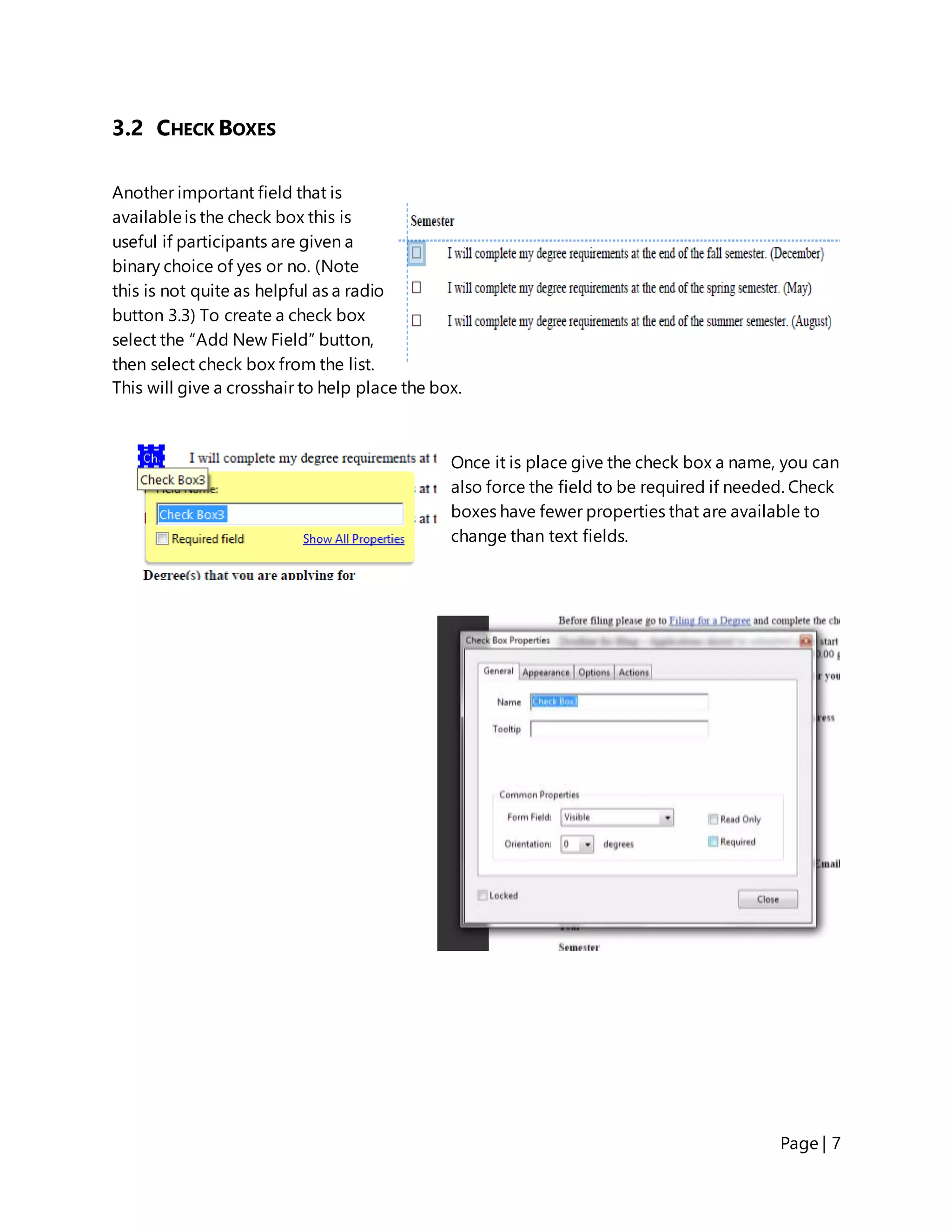 Page | 7
3.2 CHECK BOXES
Another important field that is
availableis the check box this is
useful if participants are given a
binary choice of yes or no. (Note
this is not quite as helpful as a radio
button 3.3) To create a check box
select the “Add New Field” button,
then select check box from the list.
This will give a crosshair to help place the box.
Once it is place give the check box a name, you can
also force the field to be required if needed. Check
boxes have fewer properties that are available to
change than text fields.
 