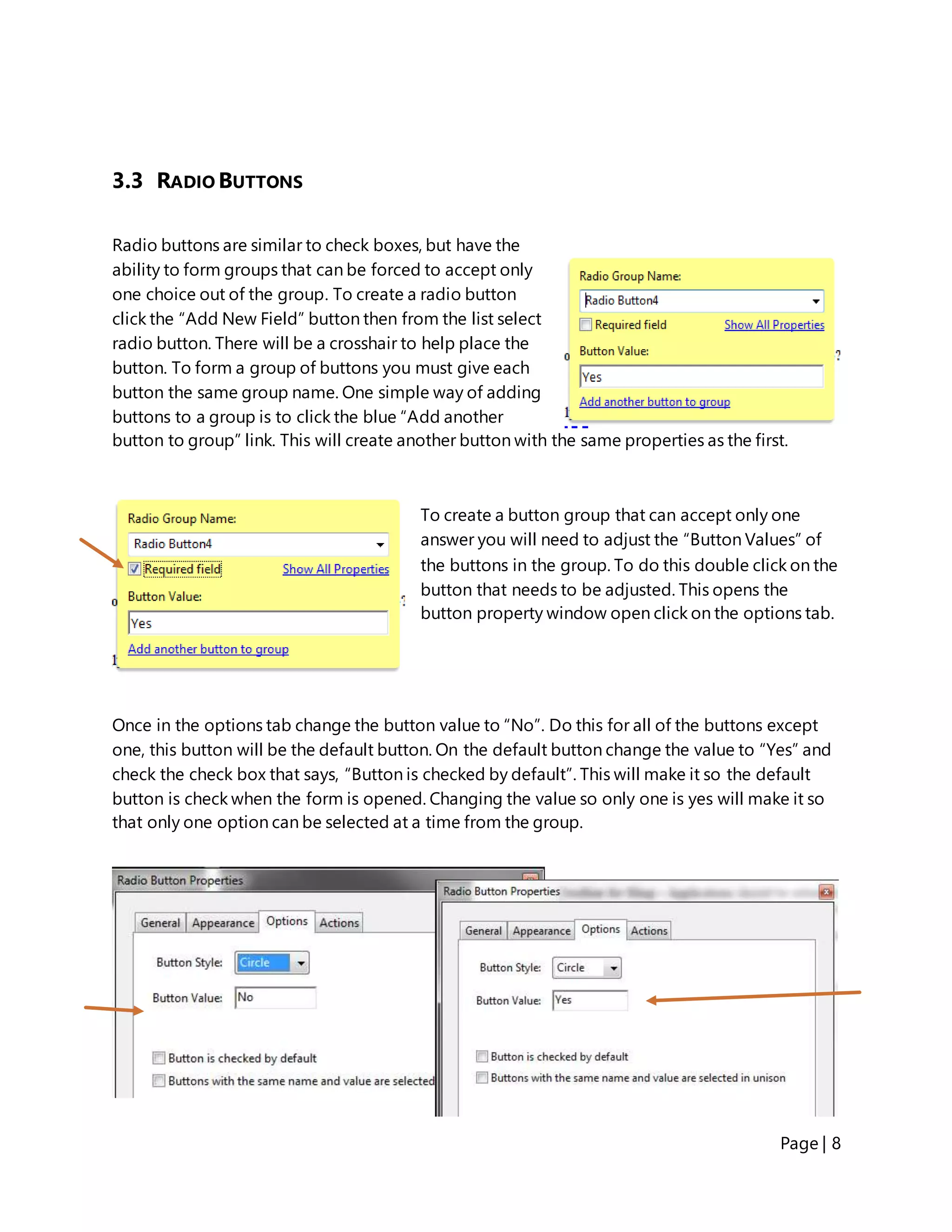 Page | 8
3.3 RADIO BUTTONS
Radio buttons are similar to check boxes, but have the
ability to form groups that can be forced to accept only
one choice out of the group. To create a radio button
click the “Add New Field” button then from the list select
radio button. There will be a crosshair to help place the
button. To form a group of buttons you must give each
button the same group name. One simple way of adding
buttons to a group is to click the blue “Add another
button to group” link. This will create another button with the same properties as the first.
To create a button group that can accept only one
answer you will need to adjust the “Button Values” of
the buttons in the group. To do this double click on the
button that needs to be adjusted. This opens the
button property window open click on the options tab.
Once in the options tab change the button value to “No”. Do this for all of the buttons except
one, this button will be the default button. On the default button change the value to “Yes” and
check the check box that says, “Button is checked by default”. This will make it so the default
button is check when the form is opened. Changing the value so only one is yes will make it so
that only one option can be selected at a time from the group.
 