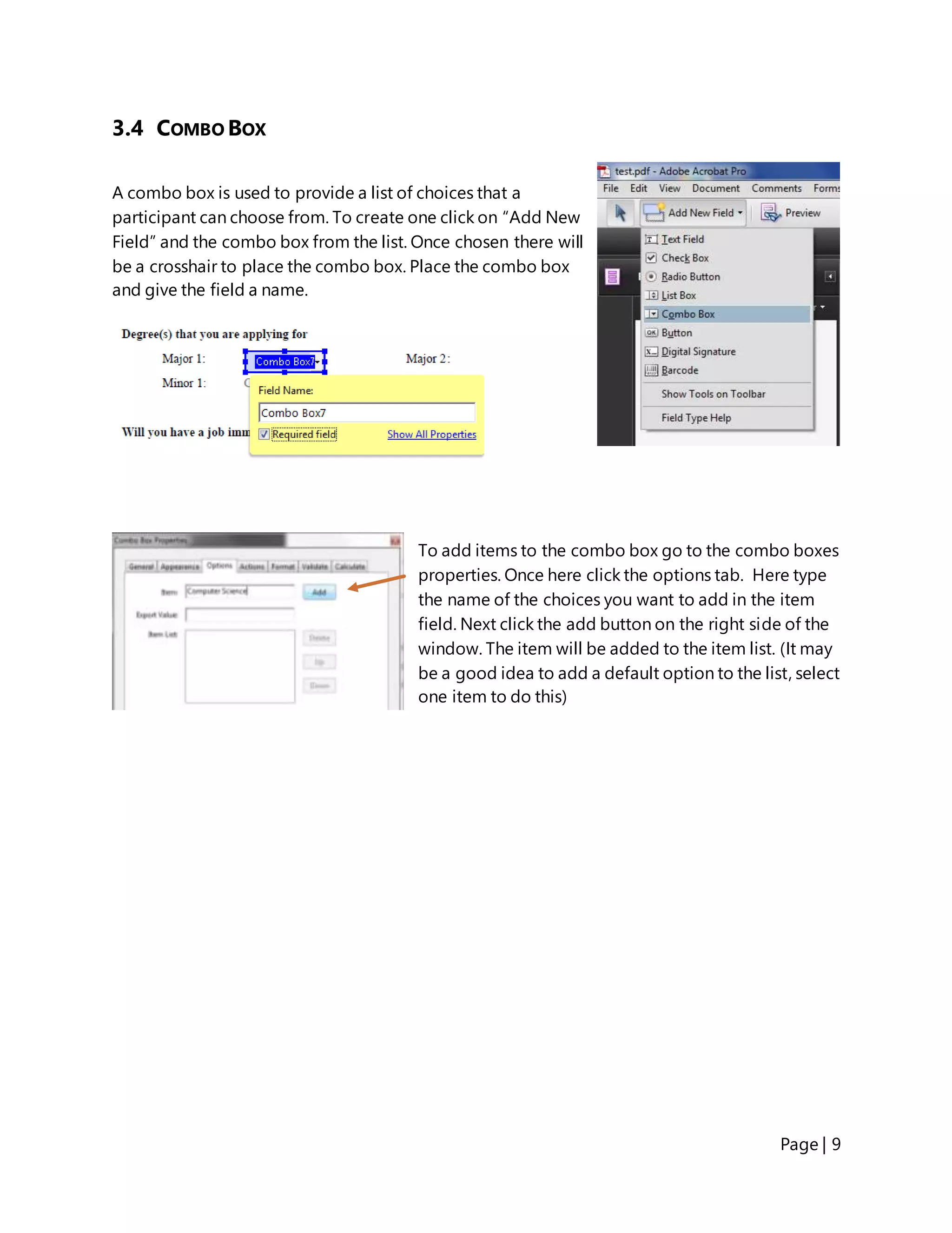 Page | 9
3.4 COMBO BOX
A combo box is used to provide a list of choices that a
participant can choose from. To create one click on “Add New
Field” and the combo box from the list. Once chosen there will
be a crosshair to place the combo box. Place the combo box
and give the field a name.
To add items to the combo box go to the combo boxes
properties. Once here click the options tab. Here type
the name of the choices you want to add in the item
field. Next click the add button on the right side of the
window. The item will be added to the item list. (It may
be a good idea to add a default option to the list, select
one item to do this)
 