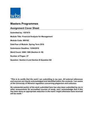 Masters Programmes
Assignment Cover Sheet
Submitted by: 1557875
Module Title: Financial Analysis for Management
Module Code: IB910Z
Date/Year of Module: Spring Term 2016
Submission Deadline: 13/04/2016
Word Count: 2000 / 688 (Section A / B)
Number of Pages: 27
Question: Section A and Section B Question B2
“This is to certify that the work I am submitting is my own. All external references
and sources are clearly acknowledged and identified within the contents. I am aware
of the University of Warwick regulation concerning plagiarism and collusion.
No substantial part(s) of the work submitted here has also been submitted by me in
other assessments for accredited courses of study, and I acknowledge that if this
has been done an appropriate reduction in the mark I might otherwise have received
will be made.”
 