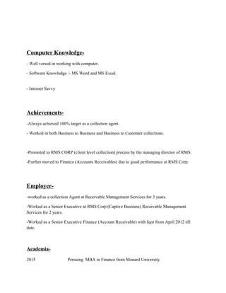 Computer Knowledge-
- Well versed in working with computer.
- Software Knowledge :- MS Word and MS Excel.
- Internet Savvy
Achievements-
-Always achieved 100% target as a collection agent.
- Worked in both Business to Business and Business to Customer collections.
-Promoted to RMS CORP (client level collection) process by the managing director of RMS.
-Further moved to Finance (Accounts Receivables) due to good performance at RMS Corp.
Employer-
-worked as a collection Agent at Receivable Management Services for 3 years.
-Worked as a Senior Executive at RMS Corp (Captive Business) Receivable Management
Services for 2 years.
-Worked as a Senior Executive Finance (Account Receivable) with Iqor from April 2012 till
date.
Academia-
2015 Persuing MBA in Finance from Monard University
 
