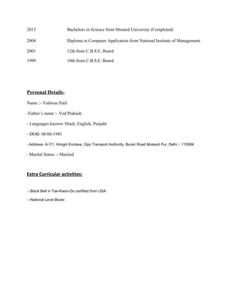2013 Bachelors in Science from Monard University (Completed)
2004 Diploma in Computer Application from National Institute of Management.
2001 12th from C.B.S.E. Board
1999 10th from C.B.S.E. Board
Personal Details-
Name :- Vishwas Patil
-Father’s name :- Ved Prakash
- Languages known- Hindi, English, Punjabi
- DOB- 06/06/1985
- Address- A-7/1, Himgiri Enclave, Opp Transport Authority, Burari Road Mukand Pur, Delhi :- 110084
- Marital Status :- Married
Extra Curricular activities:
:- Black Belt in Tae-Kwon-Do certified from USA.
:- National Level Boxer.
 