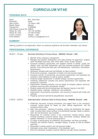 CURRICULUM VITAE
PERSONAL DATA
Name: Mrs. Cintia Dias
Nationality: Indian
Date of Birth: 14th March 1987
Marital Status: Married
Passport No.: G 8069485
UAE Driving License No.:586918
Mobile No. UAE: +971 50 1672940
Mobile No. India: +91 9673172252
Current location: Sharjah – UAE
Email address: cynthia_m_dias@yahoo.co.in
SUMMARY
Seeking a position in an organization where my extensive experience will be further developed and utilized.
PROFESSIONAL EXPERIENCE
05/2012 – Till date Executive Secretary at Torous Group – MAWAD, Sharjah – UAE
 Member of the company’s management
 Managed the business development and sales activities for government projects
within the Middle East (esp. UAE, KSA, Qatar, Oman, Kuwait, Bahrain)
 Assessed marketing opportunities and targeted markets to identify, qualify and
develop solid, high level relationships with new business prospects and multiple
partners in the construction field (esp. with Manufacturer, Contractors, Consultants,
Governments)
 Generated possible sales lead and followed up sales activities
 Wrote formal proposals, responded to tenders and met business targets
 Increased turnover by researching new business opportunities and expanding the
company’s client database as well as product portfolio
 Analyzed budget requirements to identify strategic business opportunities
 Undertook professional company and product presentations and negotiated with
prospective customers
 Implemented marketing activities such as design of company website, brochure,
exhibition stand and other promotional material
 Worked closely with the accounting team and reported directly to the CEO
 Attended various meetings, conferences and exhibitions
 Implemented all purchasing procedures, and sourcing of material both locally and
overseas.
 Preparing technical submittal & prequalification documents
01/2010 – 05/2012 Sales Executive / Archives Clerk at Torous Group – MAWAD, Sharjah – UAE
 Performed document scanning procedures and logged them in the company's
computer system format for review by other internal departments and the
company's branch office
 Daily mail procedures, collecting & sending, sorting and distributing the regular
mails, including other courier services to be distributed internally. Notify co-workers
when the mail procedure was complete.
 Responsible for customer service in the construction material division, duties
included answering customer queries, faxes, and emails, providing detailed and
updated information on new & existing products.
 In charge of photocopying all confidential documentation and filing accordingly
 Prepared and checked invoices, managed delivery of goods as well as handled
payments
 Responded to tender projects and met business targets
 Calculated prices under consideration of the breakeven point
 Built and maintained excellent customer relations and high service standards
 