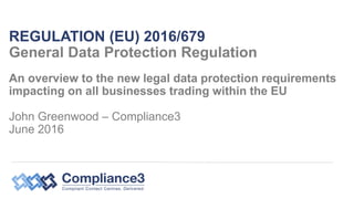 An overview to the new legal data protection requirements
impacting on all businesses trading within the EU
John Greenwood – Compliance3
June 2016
REGULATION (EU) 2016/679
General Data Protection Regulation
 