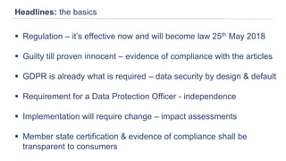 Headlines: the basics
 Regulation – it’s effective now and will become law 25th May 2018
 Guilty till proven innocent – evidence of compliance with the articles
 GDPR is already what is required – data security by design & default
 Requirement for a Data Protection Officer - independence
 Implementation will require change – impact assessments
 Member state certification & evidence of compliance shall be
transparent to consumers
 