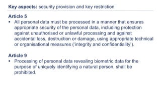 Key aspects: security provision and key restriction
Article 5
 All personal data must be processed in a manner that ensures
appropriate security of the personal data, including protection
against unauthorised or unlawful processing and against
accidental loss, destruction or damage, using appropriate technical
or organisational measures (‘integrity and confidentiality’).
Article 9
 Processing of personal data revealing biometric data for the
purpose of uniquely identifying a natural person, shall be
prohibited.
 