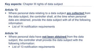 Key aspects: Chapter III rights of data subject
Article 13
 Where personal data relating to a data subject are collected from
the data subject, the controller shall, at the time when personal
data are obtained, provide the data subject with all of the following
information:
 List of 14 notification requirements
Article 14
 Where personal data have not been obtained from the data
subject, the controller shall provide the data subject with the
following information:
 List of 13 notification requirements
 