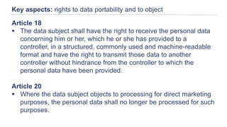 Key aspects: rights to data portability and to object
Article 18
 The data subject shall have the right to receive the personal data
concerning him or her, which he or she has provided to a
controller, in a structured, commonly used and machine-readable
format and have the right to transmit those data to another
controller without hindrance from the controller to which the
personal data have been provided.
Article 20
 Where the data subject objects to processing for direct marketing
purposes, the personal data shall no longer be processed for such
purposes.
 