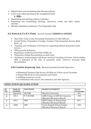  Digitalization and streamlining data through software
 yliaDepeeeriet re r p oleltpoperdetalerre wirp seet
 HR:-
 Maintaining and updating employee database
 Scheduling and coordinating meetings, interviews, events and other similar
activities
 Maintain Attendance Employee/ Providing Salary Slip
A.J. Kotwal & Co (CA Firm): Account Assistant 15/05/2014 to 15/07/2015
 Data Entry of day to day Accounting Transactions in Tally Software
 Journal Entries, Preparation of Ledger, Taxation, Cash transaction, Invoice, Bank
Book, etc.
 Vouching and Verification of Invoices for supporting Internal & External Audit
reviews.
 TDS payments & Returns.
 Registration of MVAT/CST/PTEC/PTRC/ST.
 Preparation of Bank Reconciliation on daily basis
 Assisting in Audit program with Senior involved Vouching of Invoice ,Check whether
TDS is deducted at the time of payments made, wherever necessary Bank
Reconciliation
SAI Controls (mrhiroihrrooir porP): Account Assistant Cum Site Supervisor
 Maintained Purchase/Sale Invoice, RA Bills etc. Follow up for Payments.
 Prepare Bill Work for subcontractors and Clients.
 Handling manpower on site.
 Co Ordination with various sub-contractors and other Agencies.
EDUCATION QUALIFICATION
SL
NO.
YEAR OF
PASSING
DISCIPLINE BOARD/UNIVERSITY Grade/
Percentage
1 Appeared M.COM Mumbai University NA
2 2014 T Y B.COM ADK College of ART & Commerce
(Mumbai Divisional Board)
60%
3 2011 HSC RPD College of Sawantwadi
(Mumbai Divisional Board)
60%
4 2009 SSC Union English School Amboli
(Mumbai Divisional Board)
62%
 