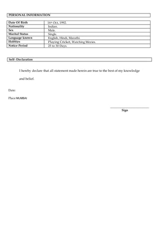PERSONAL INFORMATION
Date Of Birth 16th Oct, 1992.
Nationality Indian.
Sex Male.
Marital Status Single.
Language known English, Hindi, Marathi.
Hobbies Playing Cricket, Watching Movies.
Notice Period 25 to 30 Days.
I hereby declare that all statement made herein are true to the best of my knowledge
and belief.
Date:
Place:MUMBAI
__________________________
Sign
Self- Declaration
 