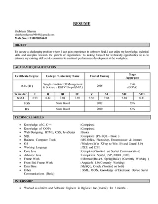 RESUME
Shubham Sharma
shubhamsharma94449@gmail.com
Mob. No.: +918878894449
OBJECT
To secure a challenging position where I can gain experience in software field, I can utilize my knowledge, technical
skills and discipline towards the growth of organization. To looking forward for technically opportunities so as to
enhance my existing skill set & committed to continual performance development at the workplace.
Certificate/Degree College / University Name Year of Passing
%age
/aggregate
B.E. (IT)
Sanghvi Institute Of Management
& Science / RGPV Bhopal (M.P.)
2016
7.46
(CGPA)
Semester I II III IV V VI VII VIII
SGPA 6.93 6.42 7.04 7.69 7.50 7.88 7.88 8.31
HSS State Board 2012 65%
HS State Board 2010 83%
TECHNICAL SKILLS
 Knowledge of C, C++ : Completed
 Knowledge of OOPs : Completed
 Web Designing, HTML, CSS, JavaScript : Basics
 SQL : Completed (PL-SQL – Basic )
 Business Computer Tools : MS-Office, Photoshop, Dreamweaver & Internet
 OS : Windows(Win XP up to Win 10) and Linux(14.0)
 Working Language : J2EE and J2SE
 Core Java : Completed(Worked on Socket Communication)
 Advance Java : Completed( Servlet, JSP, JDBD , EJB)
 Frame Work : Hibernate(Basic), Spring(Basic) (Currently Working )
 Front End Frame Work : AngularJs 1.0 (Currently Working)
 Data Base : MySQL, Oracle (Worked on both)
 Other : XML, JSON, Knowledge of Electronic Device Serial
Communications (Basic)
INTERNSHIP
 Worked as a Intern and Software Engineer in Digivalet Inc.(Indore) for 3 months .
ACADAMIC QUALIFICATION
 