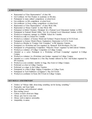 ACHIEVEMENTS
 Represented as “Class Representative” of class 8th.
 Got Certificate for First Position in academics in 8th class.
 Participated in many cultural competitions at school level.
 Got certificates in GK competitions at school level.
 Got certificates in Essay writing competitions at school level.
 Represented as “Class Representative” of class 9th & 10th.
 Represented as “House Captain” in class 9th & 10th.
 Paricipated in Global Chemistry Olymipiad for a National Level Educational Institute in HSS.
 Participated in National Mental Ability Test for a National Level Educational Institute in HSS.
 Worked as a temporary manager in a Middile School for 3 months.
 Worked as a cally in a School for 3 months.
 Worked as a volunteer of Science Model and Technical Projects Seesion in N.E.N.Event .
 Participated as Science Model (Theory Explanation) Representor in N.E.N. Event.
 Worked as a Member in “Campus Visit Committee” in BE Induction Function.
 Paricipated in a Workshop and Test organised by Ramasoft Web Developers Pvt. Ltd.
 Participated in a Programming Competition “Objective Orous” organised by InfoCentroid Solution.
 Worked as a volunteer of Collage Competition in College Campus.
 Attended as a active Participant in a Workshop on”Cloud Computing” organised in College
Campus.
 Worked as a volunteer in a Workshop cum Seminar organised in College Campus.
 Attended as a active Participant in a One Day Seminar deliverd by Prof. Atul Kahate organised by
IPS Academy.
 Worked as a core commitee member in Engg. Day Event in College Campus.
 Performed as a host in College Function.
 Performed as a singer in the College Function.
 Participated in a Inter-College Singing Competition in College Event.
 Participated in Tech Exihibition in Engineer’s Day 2k15 Event.
 Worked as a cordinator in Fiesta 2K15 Event in College Campus.
 I believe in “Always think about doing something not for leaving something.”
 Punctuality and Team Spirit.
 Quick learning and professional attitude.
 Best catching power.
 Curious to know about new things.
 Always give best to every task.
 Always seek to improve personality.
 Adaptability in nature.
KEYSKILLS AND STRENGHT
 