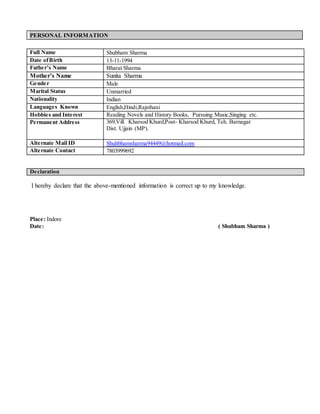 PERSONAL INFORMATION
I hereby declare that the above-mentioned information is correct up to my knowledge.
Place: Indore
Date: ( Shubham Sharma )
Full Name Shubham Sharma
Date ofBirth 13-11-1994
Father’s Name Bharat Sharma
Mother’s Name Sunita Sharma
Gender Male
Marital Status Unmarried
Nationality Indian
Languages Known English,Hindi,Rajsthani
Hobbies and Interest Reading Novels and History Books, Pursuing Music,Singing etc.
Permanent Address 369,Vill. Kharsod Khurd,Post- Kharsod Khurd, Teh. Barnagar
Dist. Ujjain (MP).
Alternate Mail ID Shuhbhamsharma94449@hotmail.com
Alternate Contact 7803999692
Declaration
 