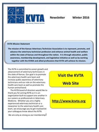 Newsletter Winter 2016
KVTA Mission Statement
The mission of the Kansas Veterinary Technician Association is to represent, promote, and
advance the veterinary technician profession and enhance animal health and welfare
within the state of Kansas and throughout the nation. It is through education, public
awareness, membership development, and legislative initiative as well as by working
together with the KVMA and allied professions that KVTA will achieve its mission.
Visit the KVTA
Web Site
http://www.ksvta.org
The KVTA is committed to career growth and
advancement of veterinary technicians in
the state of Kansas. Our goal is to promote
the veterinary health care team and
increase public awareness of veterinary
technicians and our role on the veterinary
health care team as well as promote the
human-animal bond.
The KVTA board of directors would like to
thank you for joining KVTA as it is an
organization built to support one another in
our careers as professionals in Veterinary
Medicine. Whether you are a highly
experienced veterinary technician or a
newcomer to the veterinary health care
team, we encourage you to get involved let
your colleagues know about the KVTA.
We are only as strong as our membership!
 