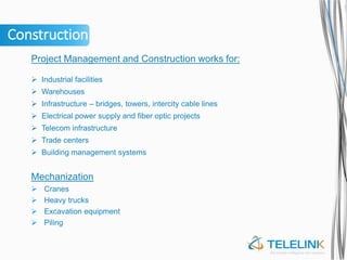 Construction
Project Management and Construction works for:
 Industrial facilities
 Warehouses
 Infrastructure – bridges, towers, intercity cable lines
 Electrical power supply and fiber optic projects
 Telecom infrastructure
 Trade centers
 Building management systems
Mechanization
 Cranes
 Heavy trucks
 Excavation equipment
 Piling
 
