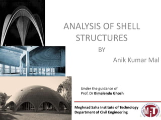 ANALYSIS OF SHELL
STRUCTURES
BY
Anik Kumar Mal
Meghnad Saha Institute of Technology
Department of Civil Engineering
Under the guidance of
Prof. Dr Bimalendu Ghosh
 