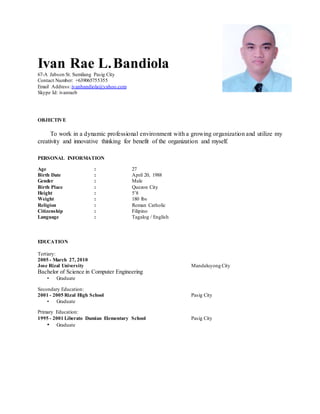 Ivan Rae L.Bandiola
67-A Jabson St. Sumilang Pasig City
Contact Number: +639065755355
Email Address:ivanbandiola@yahoo.com
Skype Id: ivanraeb
OBJECTIVE
To work in a dynamic professional environment with a growing organization and utilize my
creativity and innovative thinking for benefit of the organization and myself.
PERSONAL INFORMATION
Age : 27
Birth Date : April 20, 1988
Gender : Male
Birth Place : Quezon City
Height : 5’8
Weight : 180 lbs
Religion : Roman Catholic
Citizenship : Filipino
Language : Tagalog / English
EDUCATION
Tertiary:
2005 - March 27, 2010
Jose Rizal University Mandaluyong City
Bachelor of Science in Computer Engineering
• Graduate
Secondary Education:
2001 - 2005 Rizal High School Pasig City
• Graduate
Primary Education:
1995 - 2001 Liberato Damian Elementary School Pasig City
• Graduate
 