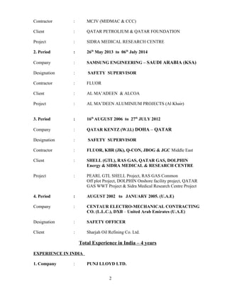 Contractor : MCJV (MIDMAC & CCC)
Client : QATAR PETROLIUM & QATAR FOUNDATION
Project : SIDRA MEDICAL RESEARCH CENTRE
2. Period : 26th
May 2013 to 06th
July 2014
Company : SAMSUNG ENGINEERING – SAUDI ARABIA (KSA)
Designation : SAFETY SUPERVISOR
Contractor : FLUOR
Client : AL MA’ADEEN & ALCOA
Project : AL MA’DEEN ALUMINIUM PROJECTS (Al Khair)
3. Period : 16th
AUGUST 2006 to 27th
JULY 2012
Company : QATAR KENTZ (W.l.l.) DOHA – QATAR
Designation : SAFETY SUPERVISOR
Contractor : FLUOR, KBR (JK), Q-CON, JBOG & JGC Middle East
Client : SHELL (GTL), RAS GAS, QATAR GAS, DOLPHIN
Energy & SIDRA MEDICAL & RESEARCH CENTRE
Project : PEARL GTL SHELL Project, RAS GAS Common
Off plot Project, DOLPHIN Onshore facility project, QATAR
GAS WWT Project & Sidra Medical Research Centre Project
4. Period : AUGUST 2002 to JANUARY 2005. (U.A.E)
Company : CENTAUR ELECTRO-MECHANICAL CONTRACTING
CO. (L.L.C.), DXB – United Arab Emirates (U.A.E)
Designation : SAFETY OFFICER
Client : Sharjah Oil Refining Co. Ltd.
Total Experience in India – 4 years
EXPERIENCE IN INDIA
1. Company : PUNJ LLOYD LTD.
2
 