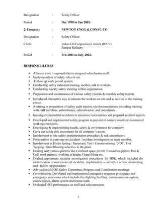 Designation : Safety Officer
Period : Dec 1998 to Jan 2001.
2. Company : NEWTON ENGG & CONST. CO.
Designation : Safety Officer.
Client : Indian Oil Corporation Limited (IOCL)
Panipat Refinery
Period : Feb 2001 to July 2002.
RESPONSIBILITIES
 Allocate work / responsibility to assigned subordinates staff.
 Implementation of safety rules at site.
 Follow up work permit system.
 Conducting safety induction training, toolbox talk to workers.
 Conducting weekly safety meeting within organization.
 Preparation and maintenance of various safety records & monthly safety reports.
 Introduced Interactive way to educate the workers on site and as well as in the training
center.
 Assisting in preparation of safety audit reports, site documentations attending meeting
with staff members, subordinates, subcontractor, and consultants.
 Investigated industrial accidents to minimize reoccurrence and prepared accident reports.
 Developed and implemented safety program to prevent or correct unsafe environmental
working conditions.
 Developing & implementing health, safety & environment for company.
 Carry out safety risk assessment for all company’s assets.
 Involvement in site safety implementation procedure & risk assessments.
 Participation in carrying out accident / incident investigation as team member.
 Involvement in Hydro testing / Pneumatic Test / Commissioning / NDT / Hot
Tapping / Sand Blasting activities in the plant.
 Dealing with various permits like Confined space permit, Excavation permit, Hot &
Cold work permits, working at height, Crane lifting etc.
 Drafted appropriate incident investigation procedures for HSE, which included the
identification of root causes of incidents, implemented a corrective action, monitoring,
and follow-up procedure
 Advised on all HSE Safety Committee, Progress and Coordination meetings.
 Co-ordination ,Developed and implemented emergency response procedures and
emergency provisions which include fire-fighting facilities, communication system,
escape routes, alarm system and rescue team.
 Evaluated HSE performance on staff and subcontractors.
3
 