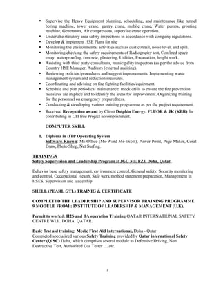  Supervise the Heavy Equipment planning, scheduling, and maintenance like tunnel
boring machine, tower crane, gantry crane, mobile crane, Water pumps, grouting
machine, Generators, Air compressors, supervise crane operation.
 Undertake statutory area safety inspections in accordance with company regulations.
 Develop & implement HSE Plans for site
 Monitoring the environmental activities such as dust control, noise level, and spill.
 Monitoring/checking the safety requirements of Radiography test, Confined space
entry, waterproofing, concrete, plastering, Utilities, Excavation, height work.
 Assisting with third party consultants, municipality inspectors (as per the advice from
Country HSE Manager, Auditors (external auditing).
 Reviewing policies /procedures and suggest improvements. Implementing waste
management system and reduction measures.
 Coordinating and advising on fire fighting facilities/equipment.
 Schedule and plan periodical maintenance, mock drills to ensure the fire prevention
measures are in place and to identify the areas for improvement. Organizing training
for the personnel on emergency preparedness.
 Conducting & developing various training programme as per the project requirement.
 Received Recognition award by Client Dolphin Energy, FLUOR & JK (KBR) for
contributing in LTI free Project accomplishment.
COMPUTER SKILL
1. Diploma in DTP Operating System
Software Known: Ms-Office (Ms-Word Ms-Excel), Power Point, Page Maker, Coral
Draw, Photo Shop, Net Surfing.
TRAININGS
Safety Supervision and Leadership Program at JGC ME FZE Doha, Qatar.
Behavior base safety management, environment control, General safety, Security monitoring
and control, Occupational Health, Safe work method statement preparation, Management in
HSES, Supervision and leadership
SHELL (PEARL GTL) TRAINIG & CERTIFICATE
COMPLETED THE LEADER SHIP AND SUPERVISOR TRAINING PROGRAMME
9 MODULE FROM : INSTITUTE OF LEADERSHIP & MANAGEMENT (U.K).
Permit to work & H2S and BA operation Training QATAR INTERNATIONAL SAFETY
CENTRE WLL. DOHA. QATAR.
Basic first aid training: Medic First Aid International, Doha - Qatar
Completed specialized various Safety Training provided by Qatar international Safety
Center (QISC) Doha, which comprises several module as Defensive Driving, Non
Destructive Test, Authorized Gas Tester ….etc.
4
 