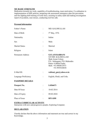 MY BASIC STRENGTH
Dedication towards my work, capability of troubleshooting, team motivation. Co-ordination in
implementation of HSE policies, preparing risk assessment emergency plan fire prevention
and fire fighting drill training of work force, assisting in safety audit and making investigation
report of accidents, near misses, conducting tool box talk.
Personal information
Father’s Name : MD. KALIMULLAH
Date of Birth : 5th
May, 1976
Nationality : Indian
Sex : Male
Marital Status : Married
Religion : Islam
Permanent Address : GULAM RABBANI
S/O MD. KALIMULLAH
Shah Arzan Colony
P.S.: Sultanganj, P.O.:Mahendru
Patna- 6 (Bihar) India.
Mob: +91-8969672973
+91-9939328038
E-Mail ID. : rabbani_gm@yahoo.co.in
Language Proficiency : English, Hindi, and Urdu.
PASSPORT DETAILS
Passport No. : L4566671
Date Of Issue : 10-02-2014
Date of Expiry : 09-02-2024
Place of Issue : RIYADH
EXTRA CURRICULAR ACTIVITY
Interaction with new and progressive people, Exploring Computer.
DECLARATION
I hereby declare that the above information and statement are true and correct in my
Knowledge.
5
 