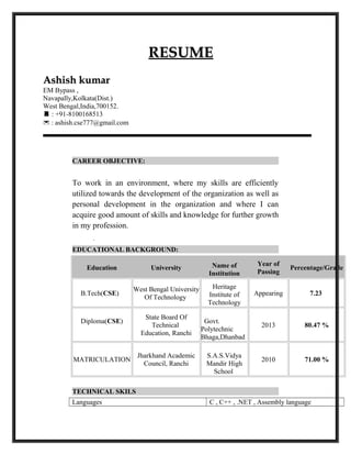 RESUMERESUME
Ashish kumarAshish kumar
EM Bypass ,
Navapally,Kolkata(Dist.)
West Bengal,India,700152.
 : +91-8100168513
 : ashish.cse777@gmail.com
CAREER OBJECTIVE:
To work in an environment, where my skills are efficiently
utilized towards the development of the organization as well as
personal development in the organization and where I can
acquire good amount of skills and knowledge for further growth
in my profession.
.
EDUCATIONAL BACKGROUND:
Education University Name of
Institution
Year of
Passing
Percentage/Grade
B.Tech(CSE)
West Bengal University
Of Technology
Heritage
Institute of
Technology
Appearing 7.23
Diploma(CSE)
State Board Of
Technical
Education, Ranchi
Govt.
Polytechnic
Bhaga,Dhanbad
2013 80.47 %
MATRICULATION
Jharkhand Academic
Council, Ranchi
S.A.S.Vidya
Mandir High
School
2010 71.00 %
TECHNICAL SKILS
Languages C , C++ , .NET , Assembly language
 
