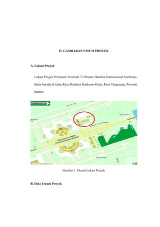 II. GAMBARAN UMUM PROYEK
A. Lokasi Proyek
Lokasi Proyek Perluasan Terminal 3 Ultimate Bandara Internasional Soekarno-
Hatta berada di Jalan Raya Bandara Soekarno-Hatta, Kota Tangerang, Provinsi
Banten.
Gambar 1. Denah Lokasi Proyek
B. Data Umum Proyek
 