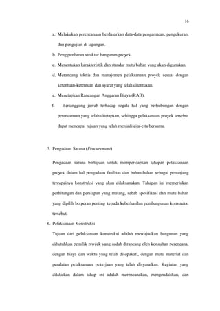 16
a. Melakukan perencanaan berdasarkan data-data pengamatan, pengukuran,
dan pengujian di lapangan.
b. Penggambaran struktur bangunan proyek.
c. Menentukan karakteristik dan standar mutu bahan yang akan digunakan.
d. Merancang teknis dan manajemen pelaksanaan proyek sesuai dengan
ketentuan-ketentuan dan syarat yang telah ditentukan.
e. Menetapkan Rancangan Anggaran Biaya (RAB).
f. Bertanggung jawab terhadap segala hal yang berhubungan dengan
perencanaan yang telah ditetapkan, sehingga pelaksanaan proyek tersebut
dapat mencapai tujuan yang telah menjadi cita-cita bersama.
5. Pengadaan Sarana (Procurement)
Pengadaan sarana bertujuan untuk mempersiapkan tahapan pelaksanaan
proyek dalam hal pengadaan fasilitas dan bahan-bahan sebagai penunjang
tercapainya konstruksi yang akan dilaksanakan. Tahapan ini memerlukan
perhitungan dan persiapan yang matang, sebab spesifikasi dan mutu bahan
yang dipilih berperan penting kepada keberhasilan pembangunan konstruksi
tersebut.
6. Pelaksanaan Konstruksi
Tujuan dari pelaksanaan konstruksi adalah mewujudkan bangunan yang
dibutuhkan pemilik proyek yang sudah dirancang oleh konsultan perencana,
dengan biaya dan waktu yang telah disepakati, dengan mutu material dan
peralatan pelaksanaan pekerjaan yang telah disyaratkan. Kegiatan yang
dilakukan dalam tahap ini adalah merencanakan, mengendalikan, dan
 